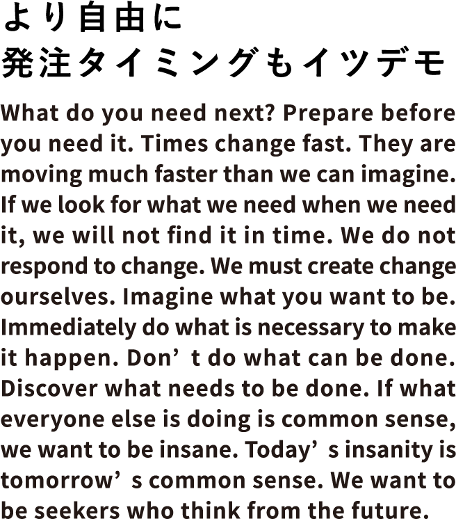 より自由に発注タイミングもイツデモ
What do you need next? Prepare before you need it. Times change fast. They are moving much faster than
we can imagine. If we look for what we need when we need it, we will not find it in time. We do not
respond to change. We must create change ourselves. Imagine what you want to be. Immediately do what is
necessary to make it happen. Don’t do what can be done. Discover what needs to be done. If what everyone
else is doing is common sense, we want to be insane. Today’s insanity is tomorrow’s common sense. We
want to be seekers who think from the future.